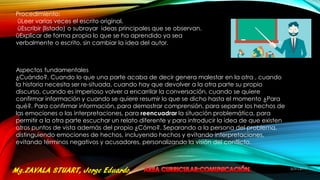 Procedimiento:
üLeer varias veces el escrito original.
üEscribir (listado) o subrayar ideas principales que se observan.
üExplicar de forma propia lo que se ha aprendido ya sea
verbalmente o escrito, sin cambiar la idea del autor.
Aspectos fundamentales
¿Cuándo?. Cuando lo que una parte acaba de decir genera malestar en la otra , cuando
la historia necesita ser re-situada, cuando hay que devolver a la otra parte su propio
discurso, cuando es imperioso volver a encarrilar la conversación, cuando se quiere
confirmar información y cuando se quiere resumir lo que se dicho hasta el momento ¿Para
qué?. Para confirmar información, para demostrar comprensión, para separar los hechos de
las emociones o las interpretaciones, para reencuadrar la situación problemática, para
permitir a la otra parte escuchar un relato diferente y para introducir la idea de que existen
otros puntos de vista además del propio ¿Cómo?. Separando a la persona del problema,
distinguiendo emociones de hechos, incluyendo hechos y evitando interpretaciones,
evitando términos negativos y acusadores, personalizando la visión del conflicto.
5/31/2017
20
 