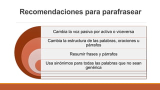 Recomendaciones para parafrasear
Cambia la voz pasiva por activa o viceversa
Cambia la estructura de las palabras, oraciones u
párrafos
Resumir frases y párrafos
Usa sinónimos para todas las palabras que no sean
genérica
 