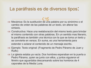 
La paráfrasis es de diversos tipos:
 Mecánica: Es la sustitución de una palabra por su sinónimo o el
cambio de orden de las palabras de un texto, sin alterar las
sintaxis.
 Constructiva: Hace una reelaboración del mismo texto para brindar
el mismo contenido con otras palabras. En un sentido mas literario,
la paráfrasis es también una técnica con la que se toma un texto y
se convierte en versos. En suma, es una herramienta para
extender o aclarar el contenido de un mensaje escrito.
 Ejemplo: Texto original: (Fragmento de Pedro Páramo de Juan y
Rulfo)
 La iglesia estaba ya vacía. Dos hombres esperaban en la puerta a
Pedro Páramo, quien se junto con ellos, y juntos siguieron el
féretro que aguardaba descansando sobre los hombros de 4
caporales de la Media Luna.
 