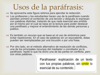Usos de la paráfrasis:
 Se aprovecha esta figura retórica para ejercitar la redacción.
 Los profesores y los estudiantes hacen uso de la paráfrasis cuando
asimilan primero el contenido de una lección y después lo expresan
con palabras distintas, tratando de que nada esencial sea omitido
por el mismo por el cual se basa en la lectura para poder destacar
una paráfrasis y mejorar el entendimiento de las demás personas y
público.
 Es también un recurso que se basa en el uso de sinónimos para
evitar repeticiones. En el caso de palabras sin un equivalente, éstas
pueden ser reemplazadas por una locución o por una frase.
 Por otro lado, en el método alternativo de resolución de conflictos,
una de los principales recursos del mediador o conciliador es la
paráfrasis: repite lo que ha dicho una de las partes en conflicto, pero
con otras palabras.
 