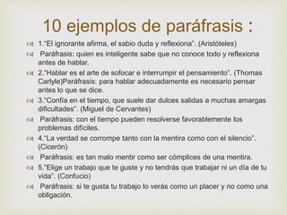 10 ejemplos de paráfrasis :
 1.“El ignorante afirma, el sabio duda y reflexiona”. (Aristóteles)
 Paráfrasis: quien es inteligente sabe que no conoce todo y reflexiona
antes de hablar.
 2.“Hablar es el arte de sofocar e interrumpir el pensamiento”. (Thomas
Carlyle)Paráfrasis: para hablar adecuadamente es necesario pensar
antes lo que se dice.
 3.“Confía en el tiempo, que suele dar dulces salidas a muchas amargas
dificultades”. (Miguel de Cervantes)
 Paráfrasis: con el tiempo pueden resolverse favorablemente los
problemas difíciles.
 4.“La verdad se corrompe tanto con la mentira como con el silencio”.
(Cicerón)
 Paráfrasis: es tan malo mentir como ser cómplices de una mentira.
 5.“Elige un trabajo que te guste y no tendrás que trabajar ni un día de tu
vida”. (Confucio)
 Paráfrasis: si te gusta tu trabajo lo verás como un placer y no como una
obligación.
 
