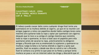 FICHA PARAFRASIS “TABACO” 
CUAUHTEMOC CARLOS (2006) 
PIE DE GUERRA. MEXICO: DIAMANTE 
CAP. 8 – PAG.31 
El tabaco puede causar daño como cualquier droga Itzel tenia una 
quemadura en la muñeca debido al cigarro, ya que en la reunión con 
amigos jugaron a retos con papelitos donde había castigos leves como 
máximo (era quitarse toda la ropa u optar por quemarse con cigarro) 
después que le toco a su amiga el castigo máximo que consistía 
toda la ropa o quemarse, le toco a Itzel saco el papelito pero ella 
quemarse antes de sacarse la ropa, prácticamente la obligaron 
amigas y Ricardo que era su enamorado la sujetaron y quemaron su 
muñeca; luego la beso a la fuerza oliendo a cigarro y quiso que 
pastilla, Itzel no acepto y desde ese día no volvió a ver a Ricardo. 
Itzel le contara a su primo lo que paso en la fiesta y porque tenia 
muñeca se puso a ver en internet sobre las droga y descubrió que el 
era parte de eso. 
Mirella Calero 
Rocha 
