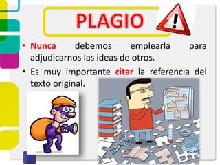 • Nunca debemos emplearla para
adjudicarnos las ideas de otros.
• Es muy importante citar la referencia del
texto original.
 