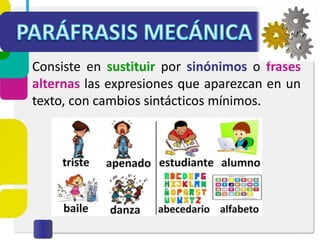 Consiste en sustituir por sinónimos o frases
alternas las expresiones que aparezcan en un
texto, con cambios sintácticos mínimos.
 