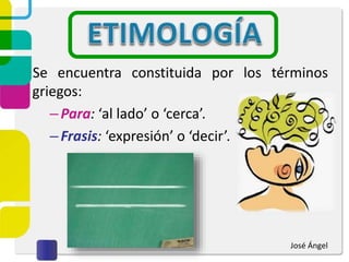 Se encuentra constituida por los términos
griegos:
–Para: ‘al lado’ o ‘cerca’.
–Frasis: ‘expresión’ o ‘decir’.
José Ángel
 