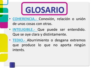 • COHERENCIA.- Conexión, relación o unión
de unas cosas con otras.
• INTELIGIBLE.- Que puede ser entendido.
Que se oye clara y distintamente.
• TEDIO.- Aburrimiento o desgana extremos
que produce lo que no aporta ningún
interés.
 