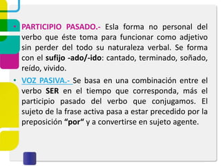 • PARTICIPIO PASADO.- Esla forma no personal del
verbo que éste toma para funcionar como adjetivo
sin perder del todo su naturaleza verbal. Se forma
con el sufijo -ado/-ido: cantado, terminado, soñado,
reído, vivido.
• VOZ PASIVA.- Se basa en una combinación entre el
verbo SER en el tiempo que corresponda, más el
participio pasado del verbo que conjugamos. El
sujeto de la frase activa pasa a estar precedido por la
preposición “por“ y a convertirse en sujeto agente.
 