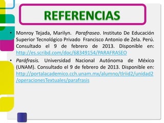 • Monroy Tejada, Marilyn. Parafraseo. Instituto De Educación
Superior Tecnológico Privado Francisco Antonio de Zela. Perú.
Consultado el 9 de febrero de 2013. Disponible en:
http://es.scribd.com/doc/68349154/PARAFRASEO
• Paráfrasis. Universidad Nacional Autónoma de México
(UNAM). Consultado el 9 de febrero de 2013. Disponible en:
http://portalacademico.cch.unam.mx/alumno/tlriid2/unidad2
/operacionesTextuales/parafrasis
 