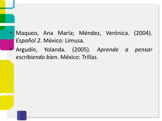 • Maqueo, Ana María; Méndez, Verónica. (2004).
Español 2. México: Limusa.
• Argudín, Yolanda. (2005). Aprende a pensar
escribiendo bien. México: Trillas.
 