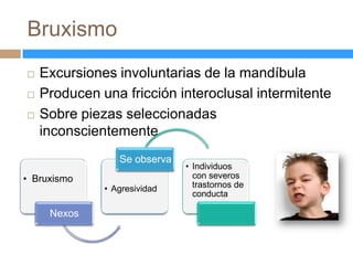 Bruxismo
   Excursiones involuntarias de la mandíbula
   Producen una fricción interoclusal intermitente
   Sobre piezas seleccionadas
    inconscientemente
                 Se observa
                              • Individuos
• Bruxismo                      con severos
              • Agresividad     trastornos de
                                conducta

     Nexos
 