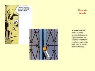 Plano de
         detalle




A imaxe céntrase
nunha pequena
porción da figura da
figura humana, por
exemplo: intentando
resaltar a expresión
duns ollos, a acción
de suxeitar algo.
 