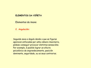 ELEMENTOS DA VIÑETA


  Elementos da imaxe


  2. Angulación:



Segundo sexa o ángulo dende o que as figuras
aparecen enfocadas por unha cámara imaxinaria,
pódese conseguir provocar distintas sensacións.
Por exemplo, é posible lograr un efecto
psicolóxico de engrandecemento, posición
dominante, seguridade, ou os seus contrarios.
 