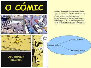 O cómic é unha técnica de expresión, na
        que a comunicación establécese mediante
        pictogramas. A mensaxe que cada
        pictograma contén transmítea a través
        dunha linguaxe mixta que amalgama dous
        tipos de elementos: icónicos e literarios.




                              Icónica ou visual


Linguaxe mixta


                              Verbal ou literaria
 