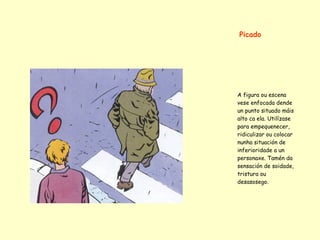 Picado




A figura ou escena
vese enfocada dende
un punto situado máis
alto ca ela. Utilízase
para empequenecer,
ridiculizar ou colocar
nunha situación de
inferioridade a un
personaxe. Tamén da
sensación de soidade,
tristura ou
desasosego.
 