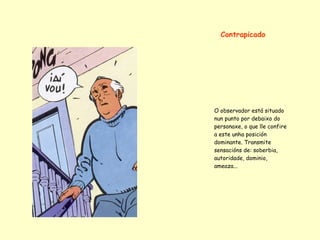 Contrapicado




O observador está situado
nun punto por debaixo do
personaxe, o que lle confire
a este unha posición
dominante. Transmite
sensacións de: soberbia,
autoridade, dominio,
ameaza...
 