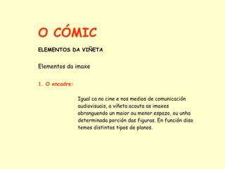 O CÓMIC
ELEMENTOS DA VIÑETA


Elementos da imaxe


1. O encadre:

                Igual ca no cine e nos medios de comunicación
                audiovisuais, a viñeta acouta as imaxes
                abranguendo un maior ou menor espazo, ou unha
                determinada porción das figuras. En función diso
                temos distintos tipos de planos.
 