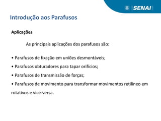 Introdução aos Parafusos
Aplicações
As principais aplicações dos parafusos são:
• Parafusos de fixação em uniões desmontáveis;
• Parafusos obturadores para tapar orifícios;
• Parafusos de transmissão de forças;
• Parafusos de movimento para transformar movimentos retilíneo em
rotativos e vice-versa.
 