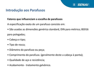 Introdução aos Parafusos
Fatores que influenciam a escolha de parafusos
A especificação exata de um parafuso consiste em:
• São usadas as dimensões genérica standard, DIN para métrico; BS916
para polegadas;
• Cabeça e tipo;
• Tipo de rosca;
• Diâmetro do parafuso ou peça;
• Comprimento do parafuso. (geralmente deste a cabeça à ponta);
• Qualidade de aço e resistência;
• Acabamento - tratamento galvânico.
 