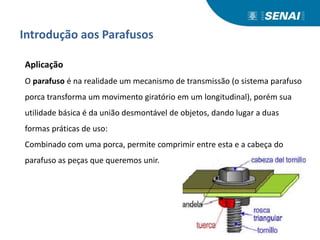 Introdução aos Parafusos
Aplicação
O parafuso é na realidade um mecanismo de transmissão (o sistema parafuso
porca transforma um movimento giratório em um longitudinal), porém sua
utilidade básica é da união desmontável de objetos, dando lugar a duas
formas práticas de uso:
Combinado com uma porca, permite comprimir entre esta e a cabeça do
parafuso as peças que queremos unir.
 