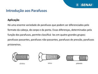 Introdução aos Parafusos
Aplicação
Há uma enorme variedade de parafusos que podem ser diferenciados pelo
formato da cabeça, do corpo e da ponta. Essas diferenças, determinadas pela
função dos parafusos, permite classificá -los em quatro grandes grupos:
parafusos passantes, parafusos não-passantes, parafusos de pressão, parafusos
prisioneiros.
 