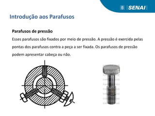 Introdução aos Parafusos
Parafusos de pressão
Esses parafusos são fixados por meio de pressão. A pressão é exercida pelas
pontas dos parafusos contra a peça a ser fixada. Os parafusos de pressão
podem apresentar cabeça ou não.
 
