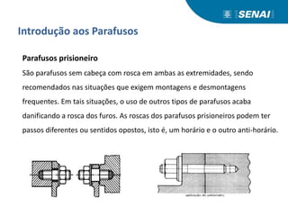 Introdução aos Parafusos
Parafusos prisioneiro
São parafusos sem cabeça com rosca em ambas as extremidades, sendo
recomendados nas situações que exigem montagens e desmontagens
frequentes. Em tais situações, o uso de outros tipos de parafusos acaba
danificando a rosca dos furos. As roscas dos parafusos prisioneiros podem ter
passos diferentes ou sentidos opostos, isto é, um horário e o outro anti-horário.
 