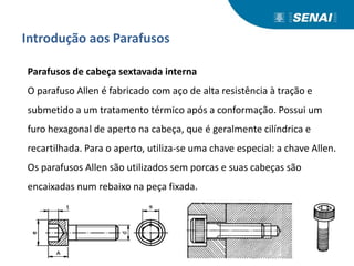 Introdução aos Parafusos
Parafusos de cabeça sextavada interna
O parafuso Allen é fabricado com aço de alta resistência à tração e
submetido a um tratamento térmico após a conformação. Possui um
furo hexagonal de aperto na cabeça, que é geralmente cilíndrica e
recartilhada. Para o aperto, utiliza-se uma chave especial: a chave Allen.
Os parafusos Allen são utilizados sem porcas e suas cabeças são
encaixadas num rebaixo na peça fixada.
 