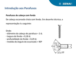 Introdução aos Parafusos
Parafusos de cabeça com fenda
De cabeça escareada chata com fenda. Em desenho técnico, a
representação é a seguinte:
Onde:
· diâmetro da cabeça do parafuso = 2 d;
· largura da fenda = 0,18 d;
· profundidade da fenda = 0,29 d;
· medida do ângulo do escareado = 90º
 