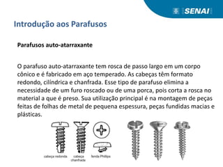 Introdução aos Parafusos
Parafusos auto-atarraxante
O parafuso auto-atarraxante tem rosca de passo largo em um corpo
cônico e é fabricado em aço temperado. As cabeças têm formato
redondo, cilíndrica e chanfrada. Esse tipo de parafuso elimina a
necessidade de um furo roscado ou de uma porca, pois corta a rosca no
material a que é preso. Sua utilização principal é na montagem de peças
feitas de folhas de metal de pequena espessura, peças fundidas macias e
plásticas.
 