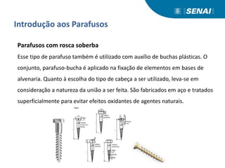 Introdução aos Parafusos
Parafusos com rosca soberba
Esse tipo de parafuso também é utilizado com auxílio de buchas plásticas. O
conjunto, parafuso-bucha é aplicado na fixação de elementos em bases de
alvenaria. Quanto à escolha do tipo de cabeça a ser utilizado, leva-se em
consideração a natureza da união a ser feita. São fabricados em aço e tratados
superficialmente para evitar efeitos oxidantes de agentes naturais.
 