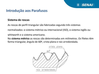 Introdução aos Parafusos
Sistema de roscas
As roscas de perfil triangular são fabricadas segundo três sistemas
normalizados: o sistema métrico ou internacional (ISO), o sistema inglês ou
whitworth e o sistema americano.
No sistema métrico as roscas são determinadas em milímetros. Os filetes têm
forma triangular, ângulo de 60º, crista plana e raiz arredondada.
 