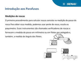 Introdução aos Parafusos
Medições de roscas
O primeiro procedimento para calcular roscas consiste na medição do passo da
rosca Para obter essa medida, podemos usar pente de rosca, escala ou
paquímetro. Esses instrumentos são chamados verificadores de roscas e
fornecem a medida do passo em milímetro ou em filetes por polegada e,
também, a medida do ângulo dos filetes.
 