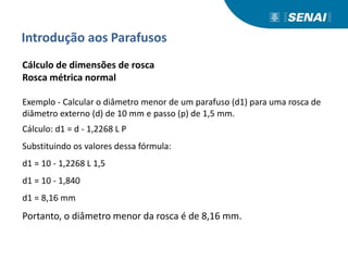 Introdução aos Parafusos
Cálculo de dimensões de rosca
Rosca métrica normal
Exemplo - Calcular o diâmetro menor de um parafuso (d1) para uma rosca de
diâmetro externo (d) de 10 mm e passo (p) de 1,5 mm.
Cálculo: d1 = d - 1,2268 L P
Substituindo os valores dessa fórmula:
d1 = 10 - 1,2268 L 1,5
d1 = 10 - 1,840
d1 = 8,16 mm
Portanto, o diâmetro menor da rosca é de 8,16 mm.
 