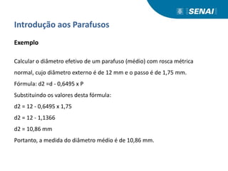 Introdução aos Parafusos
Exemplo
Calcular o diâmetro efetivo de um parafuso (médio) com rosca métrica
normal, cujo diâmetro externo é de 12 mm e o passo é de 1,75 mm.
Fórmula: d2 =d - 0,6495 x P
Substituindo os valores desta fórmula:
d2 = 12 - 0,6495 x 1,75
d2 = 12 - 1,1366
d2 = 10,86 mm
Portanto, a medida do diâmetro médio é de 10,86 mm.
 