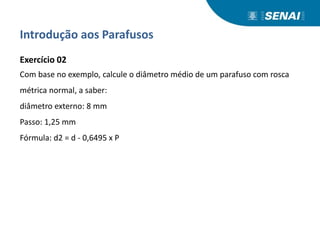 Introdução aos Parafusos
Exercício 02
Com base no exemplo, calcule o diâmetro médio de um parafuso com rosca
métrica normal, a saber:
diâmetro externo: 8 mm
Passo: 1,25 mm
Fórmula: d2 = d - 0,6495 x P
 