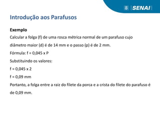 Introdução aos Parafusos
Exemplo
Calcular a folga (f) de uma rosca métrica normal de um parafuso cujo
diâmetro maior (d) é de 14 mm e o passo (p) é de 2 mm.
Fórmula: f = 0,045 x P
Substituindo os valores:
f = 0,045 x 2
f = 0,09 mm
Portanto, a folga entre a raiz do filete da porca e a crista do filete do parafuso é
de 0,09 mm.
 