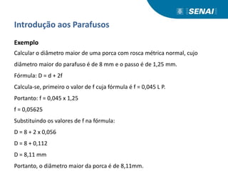 Introdução aos Parafusos
Exemplo
Calcular o diâmetro maior de uma porca com rosca métrica normal, cujo
diâmetro maior do parafuso é de 8 mm e o passo é de 1,25 mm.
Fórmula: D = d + 2f
Calcula-se, primeiro o valor de f cuja fórmula é f = 0,045 L P.
Portanto: f = 0,045 x 1,25
f = 0,05625
Substituindo os valores de f na fórmula:
D = 8 + 2 x 0,056
D = 8 + 0,112
D = 8,11 mm
Portanto, o diâmetro maior da porca é de 8,11mm.
 