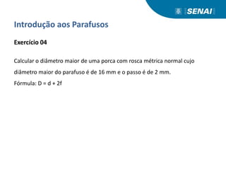 Introdução aos Parafusos
Exercício 04
Calcular o diâmetro maior de uma porca com rosca métrica normal cujo
diâmetro maior do parafuso é de 16 mm e o passo é de 2 mm.
Fórmula: D = d + 2f
 