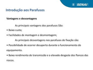 Introdução aos Parafusos
Vantagens e desvantagens
As principais vantagens dos parafusos São:
• Baixo custo;
• Facilidades de montagem e desmontagem;
As principais desvantagens nos parafusos de fixação são:
• Possibilidade de ocorrer desaperto durante o funcionamento do
equipamento.
• Baixo rendimento de transmissão e o elevado desgaste dos flancos das
roscas.
 