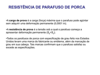 RESISTÊNCIA DE PARAFUSO DE PORCA
•A carga de prova é a carga (força) máxima que o parafuso pode agüntar
sem adquirir uma deformação permanente (0,0001 in);
•A resistência de prova é a tensão sob a qual o parafuso começa a
apresentar deformação permanente (Sp<Sy);
•Todos os parafusos de porca com especificação de grau feito nos Estados
Unidos levam uma marca do fabricante ou emblema, além da marcação de
grau em sua cabeça. Tais marcas confirmam que o parafuso satisfaz ou
excede as especificações.
 