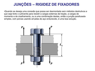 JUNÇÕES – RIGIDEZ DE FIXADORES
•Quando se deseja uma conexão que possa ser desmontada sem métodos destrutivos e
que seja forte o suficiente para resistir a cargas externas de tração, a cargas de
momento e de cisalhamento, ou a uma combinação destas, então a junção parafusada
simples, com porcas usando arruelas de aço endurecido, é uma boa solução.
 