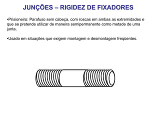 JUNÇÕES – RIGIDEZ DE FIXADORES
•Prisioneiro: Parafuso sem cabeça, com roscas em ambas as extremidades e
que se pretende utilizar de maneira semipermanente como metade de uma
junta.
•Usado em situações que exigem montagem e desmontagem freqüentes.
 