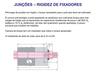 JUNÇÕES – RIGIDEZ DE FIXADORES
Pré-carga de junções em tração: o torque necessário para a pré-cara deve ser estimado.
É comum pré-carregar a junta apertando os parafusos com suficiente torque para criar
cargas de tração que se aproximam às respectivas resistências de prova ( até 90% Sp
estático e 75 % Sp dinâmicos). Se eles não quebrarem quando apertados, é pouco
provável que rompam em trabalho.
Catraca de torque tem um mostrador que indica o torque apropriado.
O coeficiente de atrito do colar varia de 0,12 a 0,20.
L
G
 