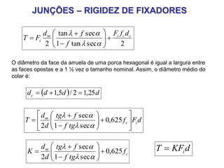 JUNÇÕES – RIGIDEZ DE FIXADORES
dFf
tgf
ftg
d
d
T ic
m














 625,0
sec1
sec
2 

dKFT i
2sectan1
sectan
2
ccim
i
dfF
f
fd
FT 










O diâmetro da face da arruela de uma porca hexagonal é igual a largura entre
as faces opostas e a 1 ½ vez o tamanho nominal. Assim, o diâmetro médio do
colar é:
  ddddc 25,12/5,1 
c
m
f
tgf
ftg
d
d
K 625,0
sec1
sec
2











 