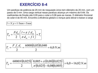 EXERCÍCIO 8-4
Um parafuso de potência de 25 mm de rosqueado único tem diâmetro de 25 mm, com um
passo de 5 mm. Uma carga vertical nesse parafuso alcança um máximo de 6 kN. Os
coeficientes de fricção são 0,05 para o colar e 0,08 para as roscas. O diâmetro friccional
do colar é de 40 mm. Encontre a eficiência global e o torque para elevar e baixar a carga
mmmmpNl 551 
    
   
mN
N
TR .82,160,6
005,008,0025,0
025,008,0005,0
2
025,06000











c
m
mm
R T
lfd
dflFd
T 










2
  mN
dfF
T cc
c .0,6
2
040,005,06000
2

 