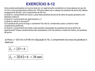 EXERCÍCIO 8-12
Uma junção parafusada com porca deve ter um agarramento consistindo em duas placas de aço de
14 mm e uma arruela plana métrica de 14R para caber sob a cabeça do parafuso de porca de cabeça
hexagonal de M14x2, com comprimento de 50 mm.
a) Qual é o comprimento de rosca LT para esse parafuso de porca de série de passo grosseiro com
diâmetro métrico?
b) Qual é o comprimento do agarramento LG?
c) Qual é a altura H da porca?
d) O parafuso de porca é longo o suficiente? Se não for, arredonde-o para o próximo maior
comprimento preferível.
e) Qual é o comprimento da haste e das porções rosqueadas do parafuso de porca dentro do
agarramento? Esses comprimentos são necessários a fim de estimar a razão de mola kb do parafuso
de porca.
a) Para L< 125 mm e D<48 mm (Equação 8.14), o comprimento da rosca do parafuso é
dada por:
62  DLT
  mmLT 346142 
 