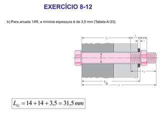 EXERCÍCIO 8-12
mmLG 5,315,31414 
b) Para arruela 14R, a mínima espessura é de 3,5 mm (Tabela A-33):
L
G
 