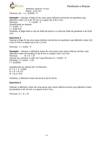 Parafusos e Roscas
- 10 -
diâmetro externo: 8 mm
Passo: 1,25 mm
Fórmula: d2 = d 5 0,6495 — P
3 5 Calcular a folga (f) de uma rosca métrica normal de um parafuso cujo
diâmetro maior (d) é de 14 mm e o passo (p) é de 2 mm.
Fórmula: f = 0,045 — P
Substituindo os valores:
f = 0,045 — 2
f = 0,09 mm
Portanto, a folga entre a raiz do filete da porca e a crista do filete do parafuso é de 0,09
mm.
3 ? A
Calcule a folga (f) de uma rosca métrica normal de um parafuso cujo diâmetro maior (d)
é de 10 mm e o passo (p) é de 1,5 mm.
Fórmula: f = 0,045 — P
3 – Calcular o diâmetro maior de uma porca com rosca métrica normal, cujo
diâmetro maior do parafuso é de 8 mm e o passo é de 1,25 mm.
Fórmula: D = d + 2f
Calcula5se, primeiro o valor de f cuja fórmula é f = 0,045 — P.
Portanto: f = 0,045 — 1,25
f = 0,05625
Substituindo os valores de f na fórmula:
D = 8 + 2 — 0,056
D = 8 + 0,112
D = 8,11 mm
Portanto, o diâmetro maior da porca é de 8,11mm.
3 ? B
Calcular o diâmetro maior de uma porca com rosca métrica normal cujo diâmetro maior
do parafuso é de 16 mm e o passo é de 2 mm.
Fórmula: D = d + 2f
 