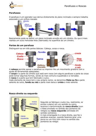 Parafusos e Roscas
- 3 -
O parafuso é um operador que deriva diretamente do plano inclinado e sempre trabalha
associado a um orifício roscado.
Basicamente pode5se definir um plano inclinado envolto em um cilindro. Ou que é mais
realista um sulco helicoidal feito (fabricado) na superfície de um cilindro.
Distinguem5se em três partes básicas: Cabeça, corpo e rosca.
A permite apoiar o parafuso ou imprimir lhe um movimento giratório com a
ajuda de ferramentas adequadas;
O é a parte do cilindro que está sem rosca (em alguns parafusos a parte do corpo
pode tomar algumas formas, sendo as mais comuns à quadrada e a nervada).
A é a parte que tem fabricado o sulco.
Cada elemento da rosca tem o seu próprio nome; se denomina a parte
saliente do sulco, ! " a parte mais baixa e a mais saliente.
# $
Segundo se fabrique o sulco (ou, realmente, se
enrole o plano) em um sentido ou outro,
teremos a denominação de (com
o filete enrolado no sentido dos ponteiros do
relógio) ou $ (enrolada em
sentido contrário).
A mais empregada é a rosca direita, que faz o
parafuso avançar, quando fazemos girar uma
porca ou um furo com rosca no sentido dos
ponteiros do relógio
 