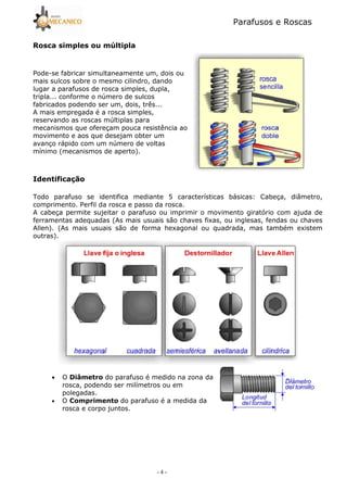 Parafusos e Roscas
- 4 -
# %
Pode5se fabricar simultaneamente um, dois ou
mais sulcos sobre o mesmo cilindro, dando
lugar a parafusos de rosca simples, dupla,
tripla... conforme o número de sulcos
fabricados podendo ser um, dois, três...
A mais empregada é a rosca simples,
reservando as roscas múltiplas para
mecanismos que ofereçam pouca resistência ao
movimento e aos que desejam obter um
avanço rápido com um número de voltas
mínimo (mecanismos de aperto).
! &
Todo parafuso se identifica mediante 5 características básicas: Cabeça, diâmetro,
comprimento. Perfil da rosca e passo da rosca.
A cabeça permite sujeitar o parafuso ou imprimir o movimento giratório com ajuda de
ferramentas adequadas (As mais usuais são chaves fixas, ou inglesas, fendas ou chaves
Allen). (As mais usuais são de forma hexagonal ou quadrada, mas também existem
outras).
• O ' do parafuso é medido na zona da
rosca, podendo ser milímetros ou em
polegadas.
• O ( ! do parafuso é a medida da
rosca e corpo juntos.
 